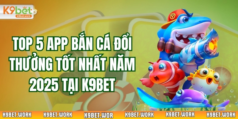 Top 5 App Bắn Cá Đổi Thưởng Tốt Nhất Năm 2025 Tại K9bet